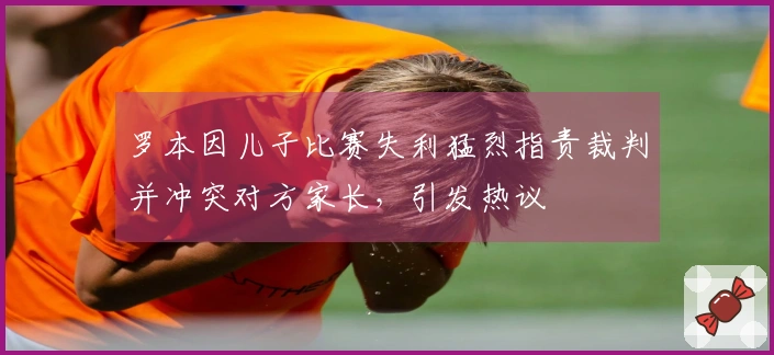 罗本因儿子比赛失利猛烈指责裁判并冲突对方家长，引发热议