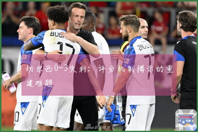 切尔西0-3失利：评分机制揭示的重建难题