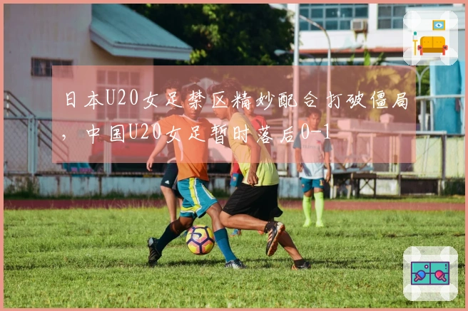 日本U20女足禁区精妙配合打破僵局，中国U20女足暂时落后0-1