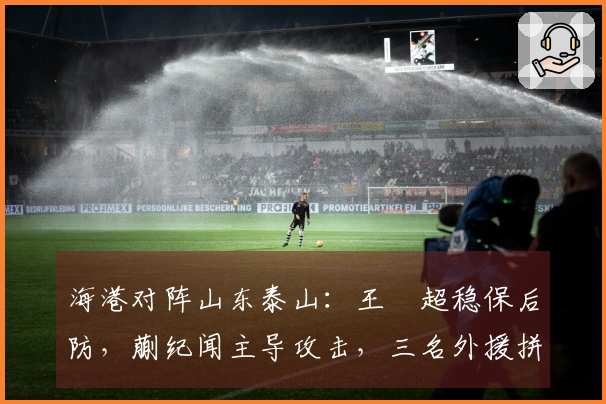 海港对阵山东泰山：王燊超稳保后防，蒯纪闻主导攻击，三名外援拼阵出战