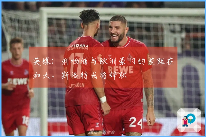 英媒：利物浦与欧洲豪门的差距在加大，斯洛特或将辞职