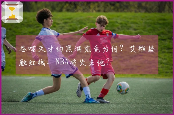 吞噬天才的黑洞究竟为何？艾维接触红线，NBA将失去他？