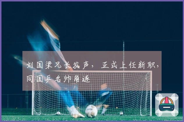 刘国梁兄长发声，正式上任新职，同国乒名帅角逐