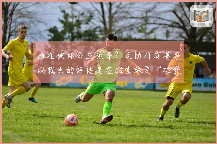 谁在破坏公正竞争？足协对海港争议裁决的评估是在推崇球员“碰瓷”行为吗？