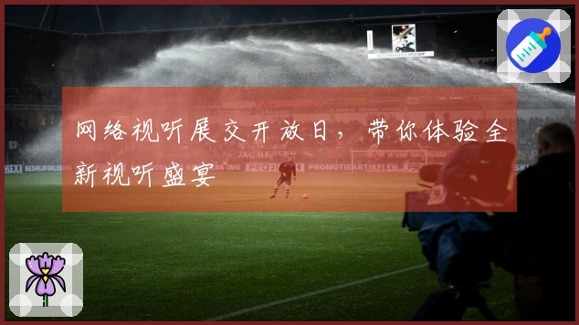 网络视听展交开放日，带你体验全新视听盛宴