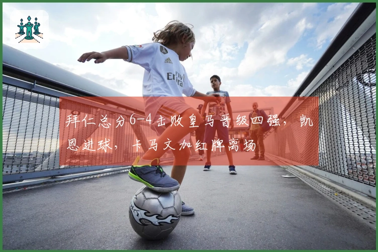 拜仁总分6-4击败皇马晋级四强，凯恩进球，卡马文加红牌离场