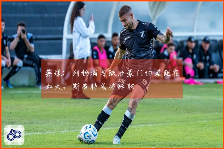 英媒：利物浦与欧洲豪门的差距在加大，斯洛特或将辞职