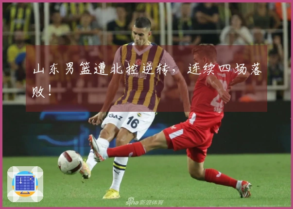 山东男篮遭北控逆转，连续四场落败！